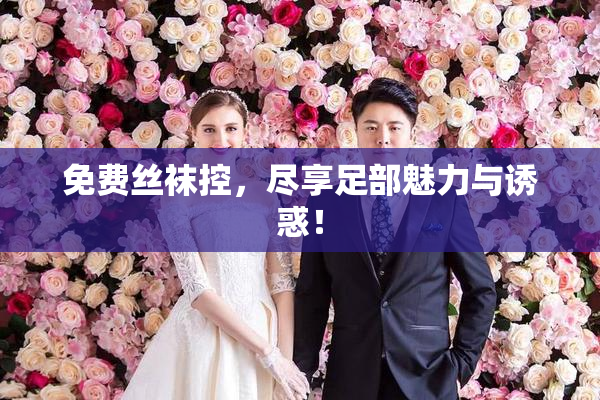 免费丝袜控，尽享足部魅力与诱惑！
