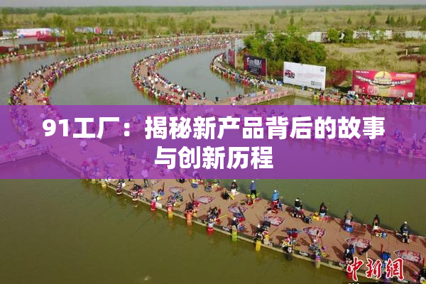 91工厂：揭秘新产品背后的故事与创新历程