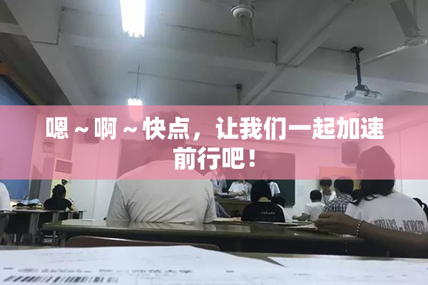 嗯～啊～快点，让我们一起加速前行吧！