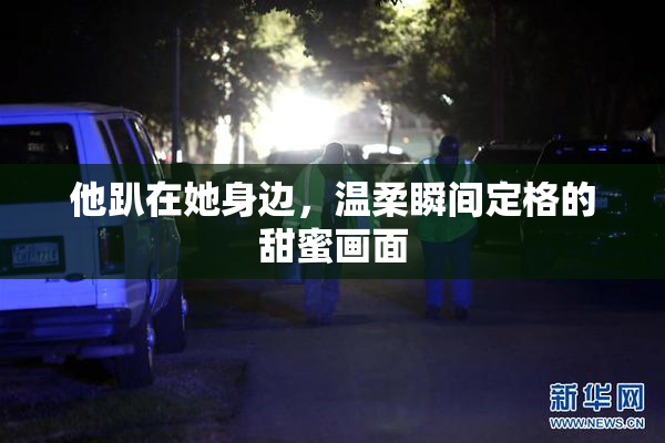 他趴在她身边，温柔瞬间定格的甜蜜画面
