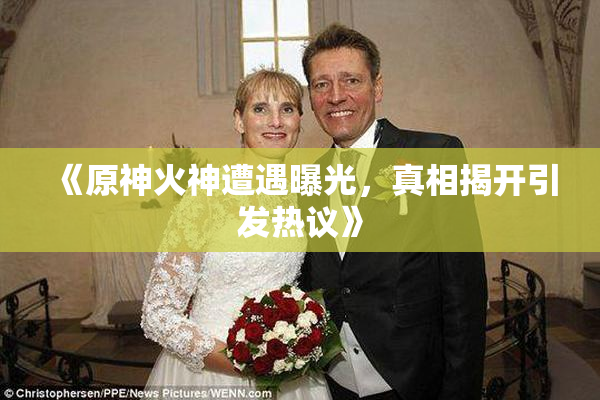 《原神火神遭遇曝光，真相揭开引发热议》