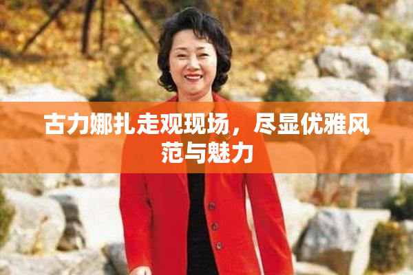 古力娜扎走观现场，尽显优雅风范与魅力