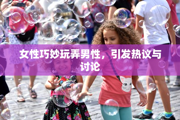 女性巧妙玩弄男性，引发热议与讨论