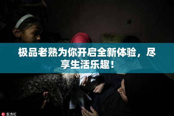 极品老熟为你开启全新体验，尽享生活乐趣！