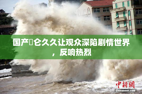 国产婬仑久久让观众深陷剧情世界，反响热烈
