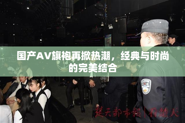 国产AV旗袍再掀热潮，经典与时尚的完美结合
