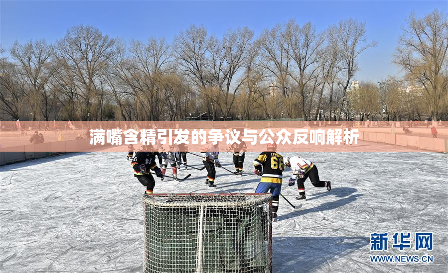 满嘴含精引发的争议与公众反响解析