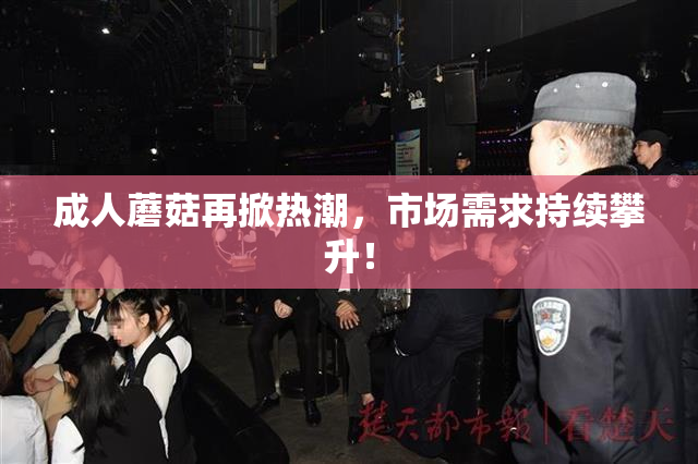 成人蘑菇再掀热潮，市场需求持续攀升！