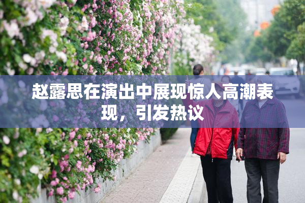 赵露思在演出中展现惊人高潮表现，引发热议