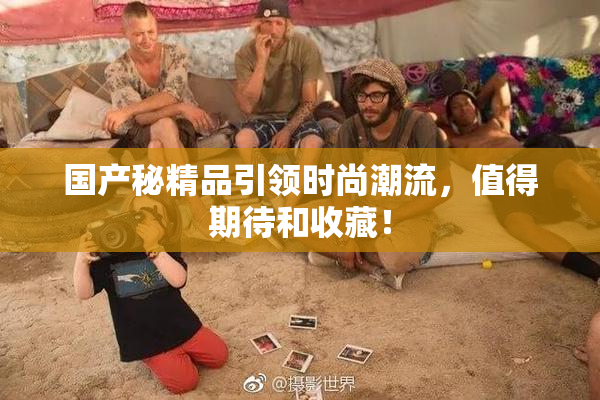 国产秘精品引领时尚潮流，值得期待和收藏！