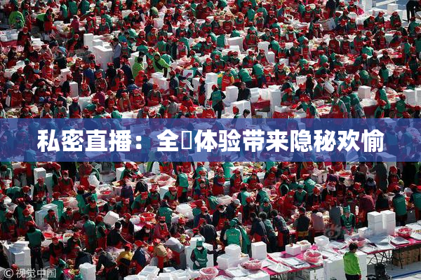 私密直播：全婐体验带来隐秘欢愉