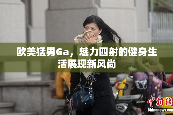 欧美猛男Ga，魅力四射的健身生活展现新风尚