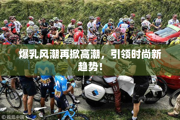 爆乳风潮再掀高潮，引领时尚新趋势！