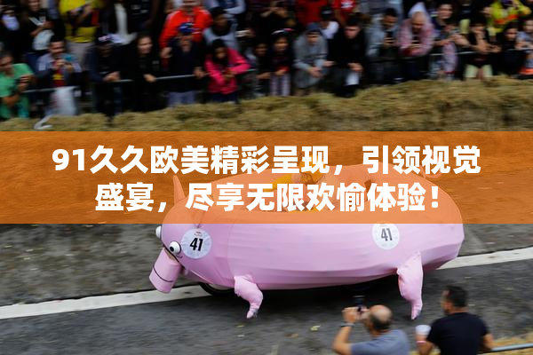 91久久欧美精彩呈现，引领视觉盛宴，尽享无限欢愉体验！