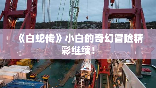 《白蛇传》小白的奇幻冒险精彩继续！