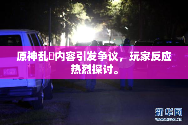 原神乱婬内容引发争议，玩家反应热烈探讨。