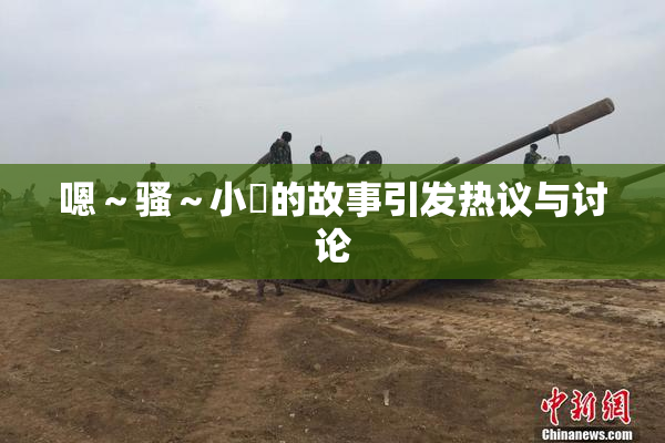 嗯～骚～小婬的故事引发热议与讨论
