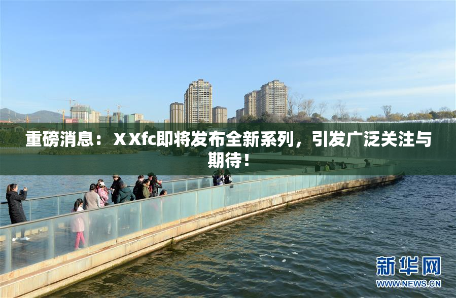 重磅消息：ⅩXfc即将发布全新系列，引发广泛关注与期待！