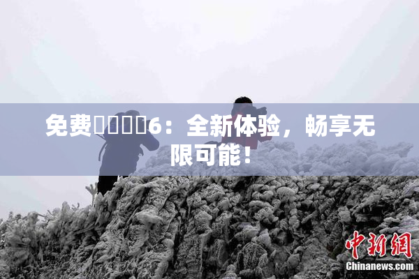免费❌‌❌‌6：全新体验，畅享无限可能！