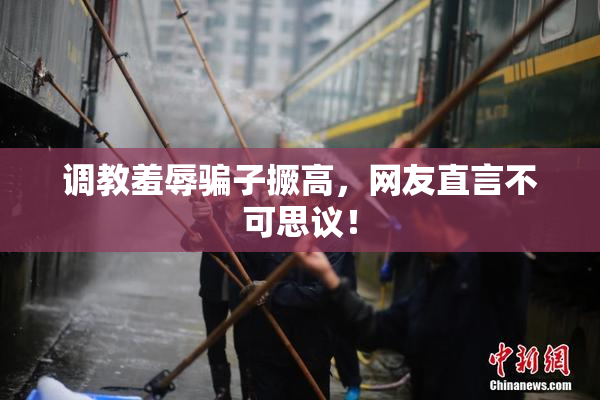 调教羞辱骗子撅高，网友直言不可思议！