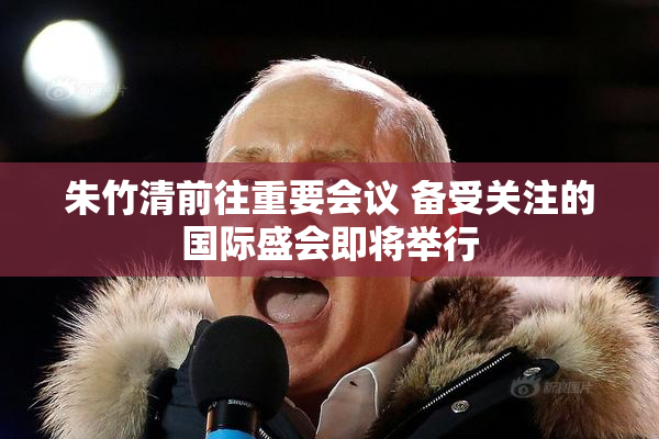 朱竹清前往重要会议 备受关注的国际盛会即将举行