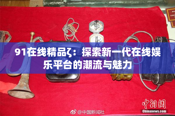 91在线精品ζ：探索新一代在线娱乐平台的潮流与魅力