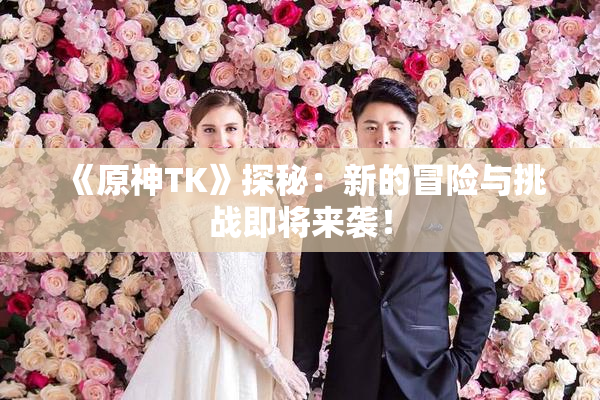 《原神TK》探秘：新的冒险与挑战即将来袭！