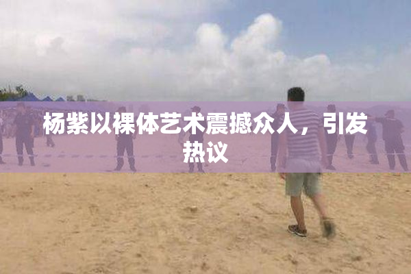 杨紫以裸体艺术震撼众人，引发热议