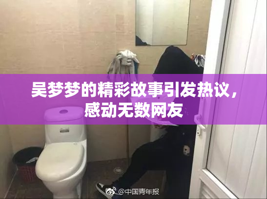 吴梦梦的精彩故事引发热议，感动无数网友