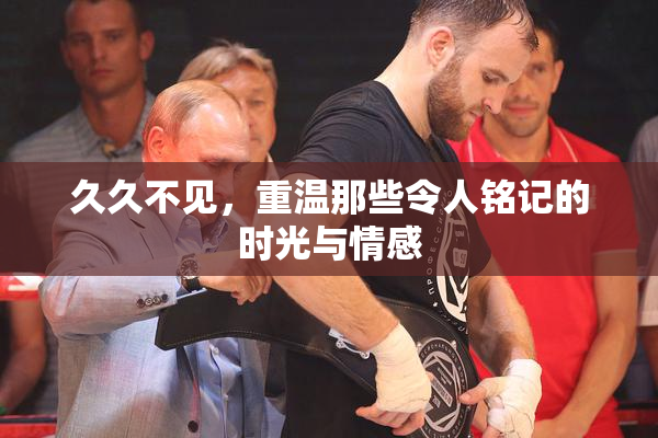 久久不见，重温那些令人铭记的时光与情感