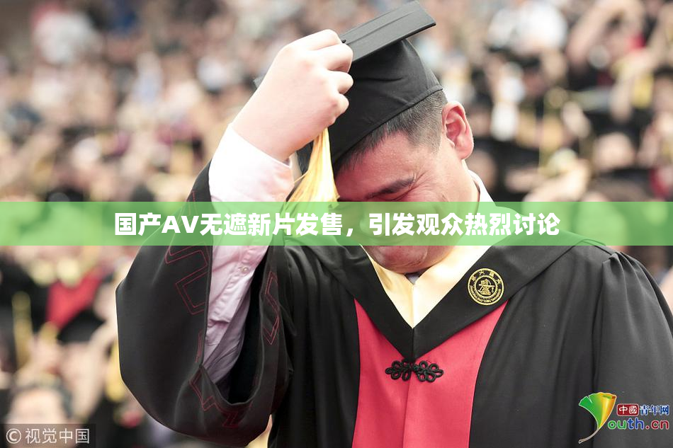 国产AV无遮新片发售，引发观众热烈讨论