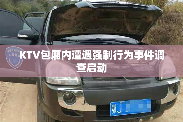 KTV包厢内遭遇强制行为事件调查启动