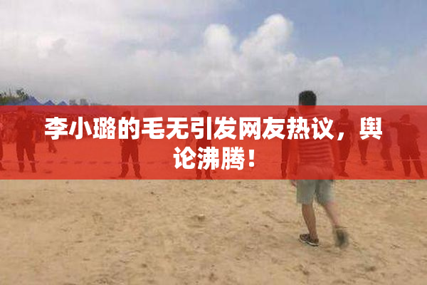 李小璐的毛无引发网友热议，舆论沸腾！