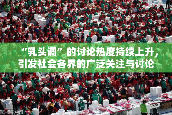 “乳头调”的讨论热度持续上升，引发社会各界的广泛关注与讨论。