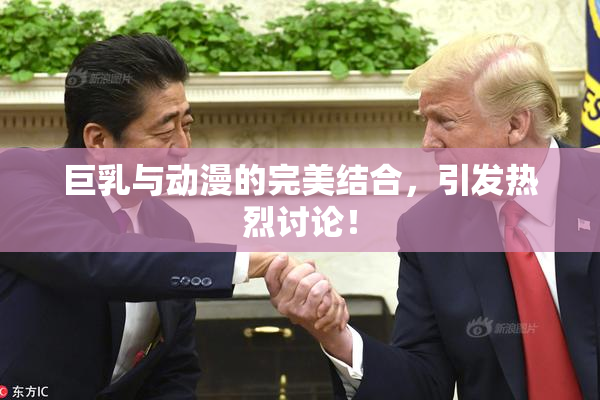 巨乳与动漫的完美结合，引发热烈讨论！