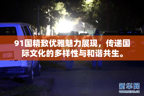 91国精致优雅魅力展现，传递国际文化的多样性与和谐共生。