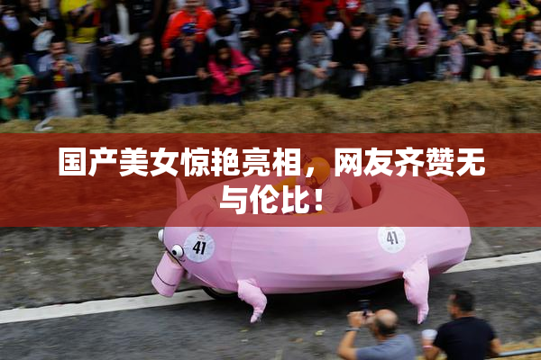 国产美女惊艳亮相，网友齐赞无与伦比！