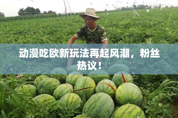 动漫吃欧新玩法再起风潮，粉丝热议！