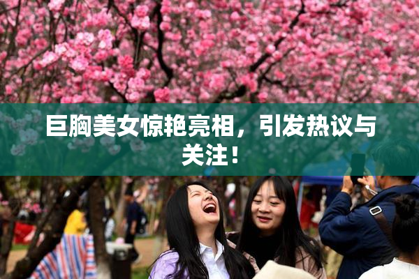 巨胸美女惊艳亮相，引发热议与关注！
