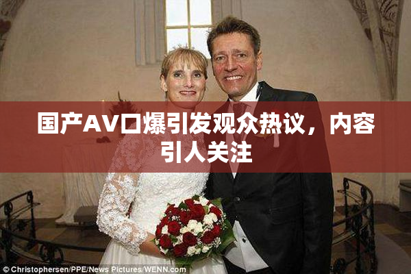 国产AV口爆引发观众热议，内容引人关注