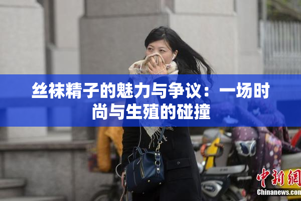 丝袜精子的魅力与争议：一场时尚与生殖的碰撞