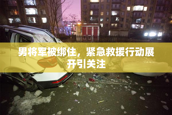 男将军被绑住，紧急救援行动展开引关注