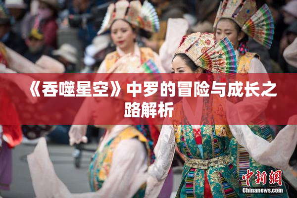 《吞噬星空》中罗的冒险与成长之路解析