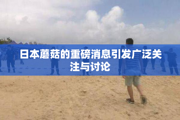 日本蘑菇的重磅消息引发广泛关注与讨论