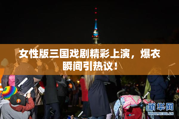 女性版三国戏剧精彩上演，爆衣瞬间引热议！