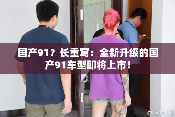 国产91？长重写：全新升级的国产91车型即将上市！
