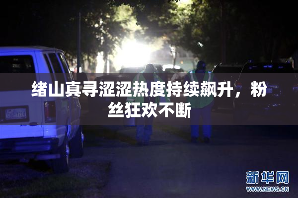 绪山真寻涩涩热度持续飙升，粉丝狂欢不断