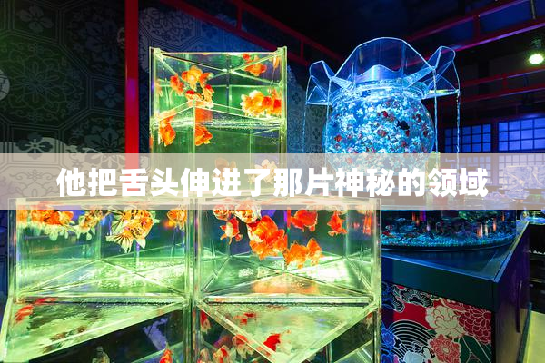 他把舌头伸进了那片神秘的领域