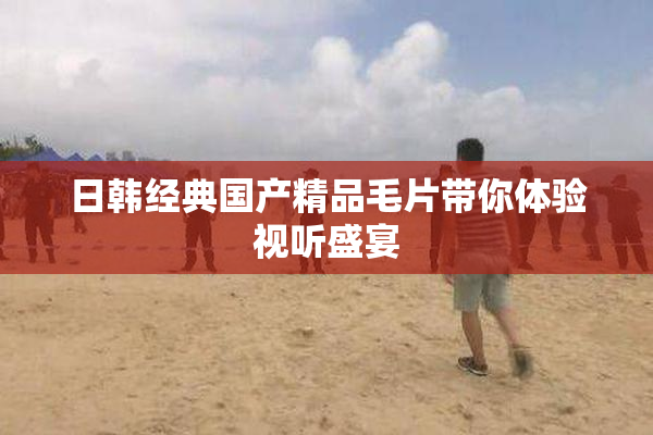 日韩经典国产精品毛片带你体验视听盛宴