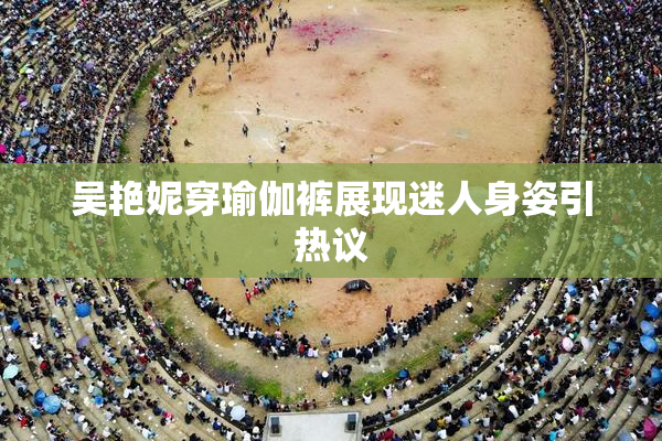 吴艳妮穿瑜伽裤展现迷人身姿引热议